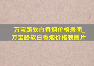 万宝路软白香烟价格表图_万宝路软白香烟价格表图片