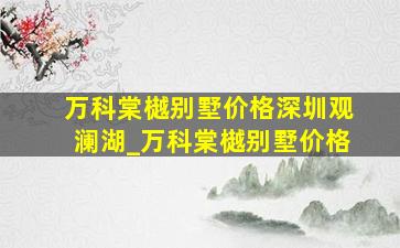 万科棠樾别墅价格深圳观澜湖_万科棠樾别墅价格