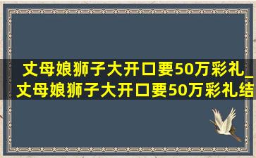 丈母娘狮子大开口要50万彩礼_丈母娘狮子大开口要50万彩礼结局