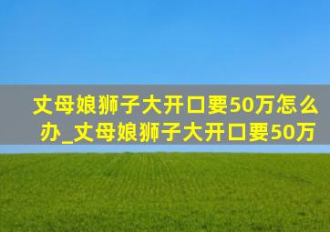 丈母娘狮子大开口要50万怎么办_丈母娘狮子大开口要50万