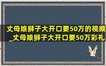 丈母娘狮子大开口要50万的视频_丈母娘狮子大开口要50万彩礼后续