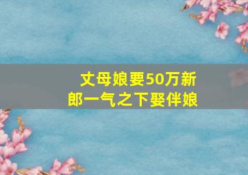 丈母娘要50万新郎一气之下娶伴娘