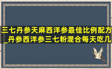 三七丹参天麻西洋参最佳比例配方_丹参西洋参三七粉混合每天吃几克