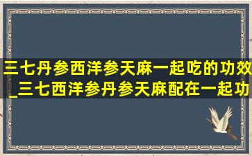 三七丹参西洋参天麻一起吃的功效_三七西洋参丹参天麻配在一起功效