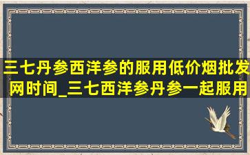 三七丹参西洋参的服用(低价烟批发网)时间_三七西洋参丹参一起服用(低价烟批发网)时间