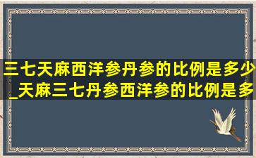 三七天麻西洋参丹参的比例是多少_天麻三七丹参西洋参的比例是多少