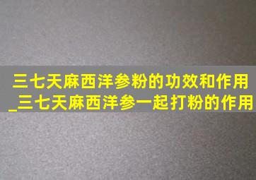 三七天麻西洋参粉的功效和作用_三七天麻西洋参一起打粉的作用