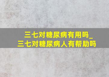 三七对糖尿病有用吗_三七对糖尿病人有帮助吗