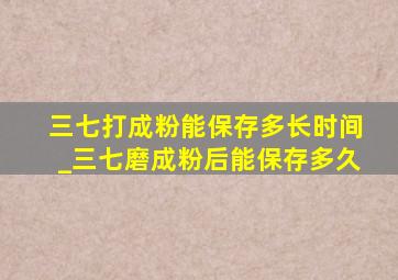 三七打成粉能保存多长时间_三七磨成粉后能保存多久