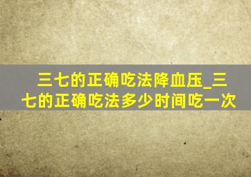 三七的正确吃法降血压_三七的正确吃法多少时间吃一次