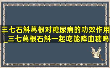 三七石斛葛根对糖尿病的功效作用_三七葛根石斛一起吃能降血糖吗