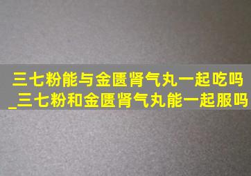 三七粉能与金匮肾气丸一起吃吗_三七粉和金匮肾气丸能一起服吗