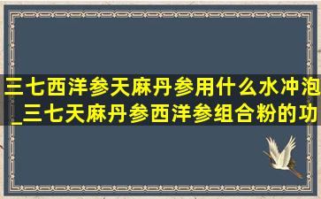 三七西洋参天麻丹参用什么水冲泡_三七天麻丹参西洋参组合粉的功效