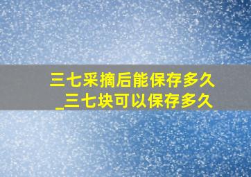 三七采摘后能保存多久_三七块可以保存多久