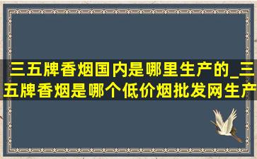 三五牌香烟国内是哪里生产的_三五牌香烟是哪个(低价烟批发网)生产的