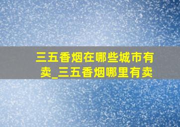 三五香烟在哪些城市有卖_三五香烟哪里有卖