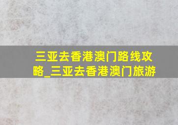 三亚去香港澳门路线攻略_三亚去香港澳门旅游