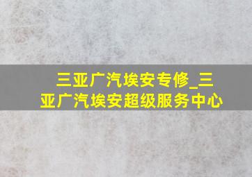 三亚广汽埃安专修_三亚广汽埃安超级服务中心