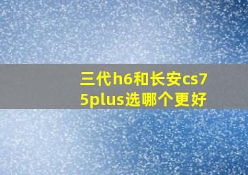 三代h6和长安cs75plus选哪个更好