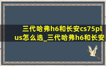 三代哈弗h6和长安cs75plus怎么选_三代哈弗h6和长安cs75plus