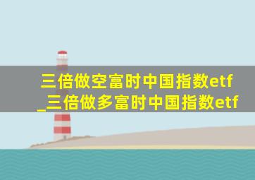 三倍做空富时中国指数etf_三倍做多富时中国指数etf