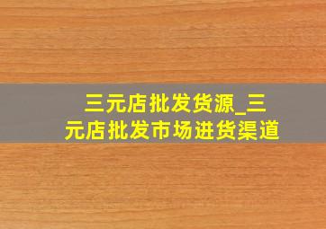 三元店批发货源_三元店批发市场进货渠道