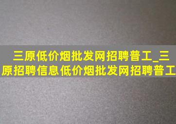 三原(低价烟批发网)招聘普工_三原招聘信息(低价烟批发网)招聘普工