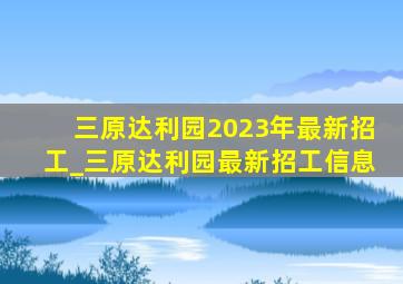 三原达利园2023年最新招工_三原达利园最新招工信息