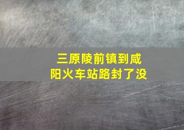 三原陵前镇到咸阳火车站路封了没