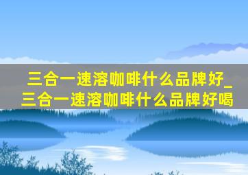 三合一速溶咖啡什么品牌好_三合一速溶咖啡什么品牌好喝