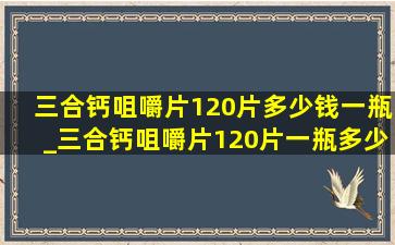 三合钙咀嚼片120片多少钱一瓶_三合钙咀嚼片120片一瓶多少钱