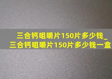 三合钙咀嚼片150片多少钱_三合钙咀嚼片150片多少钱一盒