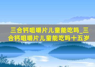 三合钙咀嚼片儿童能吃吗_三合钙咀嚼片儿童能吃吗十五岁