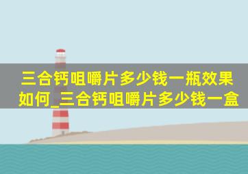 三合钙咀嚼片多少钱一瓶效果如何_三合钙咀嚼片多少钱一盒