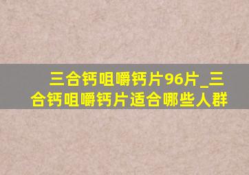 三合钙咀嚼钙片96片_三合钙咀嚼钙片适合哪些人群