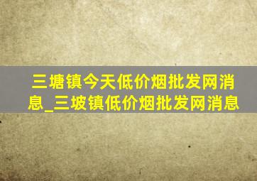 三塘镇今天(低价烟批发网)消息_三坡镇(低价烟批发网)消息