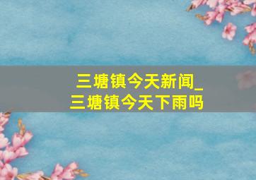 三塘镇今天新闻_三塘镇今天下雨吗