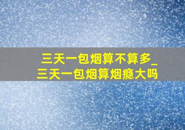 三天一包烟算不算多_三天一包烟算烟瘾大吗