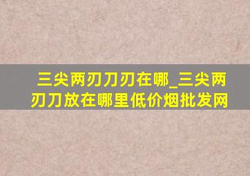 三尖两刃刀刃在哪_三尖两刃刀放在哪里(低价烟批发网)