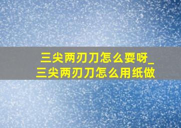 三尖两刃刀怎么耍呀_三尖两刃刀怎么用纸做