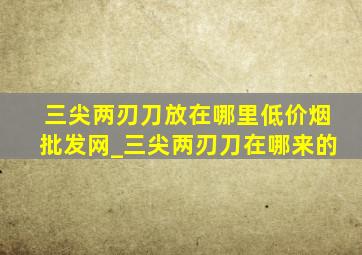 三尖两刃刀放在哪里(低价烟批发网)_三尖两刃刀在哪来的