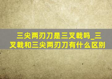 三尖两刃刀是三叉戟吗_三叉戟和三尖两刃刀有什么区别