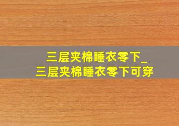 三层夹棉睡衣零下_三层夹棉睡衣零下可穿