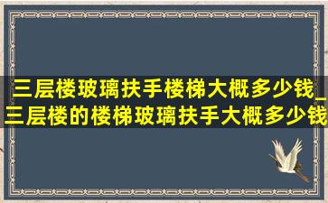 三层楼玻璃扶手楼梯大概多少钱_三层楼的楼梯玻璃扶手大概多少钱