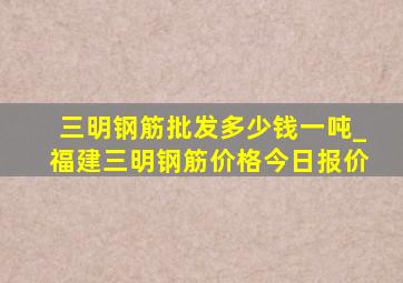 三明钢筋批发多少钱一吨_福建三明钢筋价格今日报价