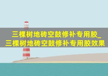 三棵树地砖空鼓修补专用胶_三棵树地砖空鼓修补专用胶效果