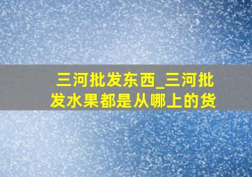 三河批发东西_三河批发水果都是从哪上的货