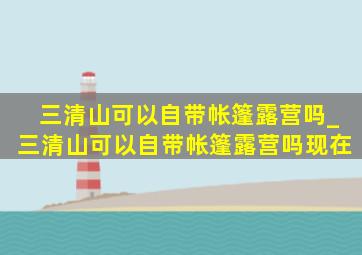 三清山可以自带帐篷露营吗_三清山可以自带帐篷露营吗现在