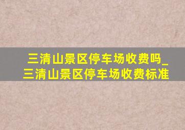 三清山景区停车场收费吗_三清山景区停车场收费标准