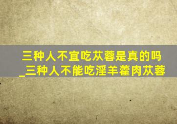 三种人不宜吃苁蓉是真的吗_三种人不能吃淫羊藿肉苁蓉